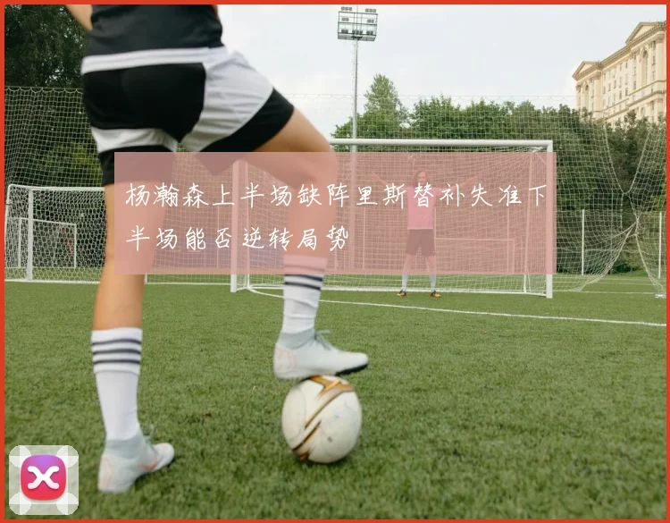 杨瀚森上半场缺阵里斯替补失准下半场能否逆转局势