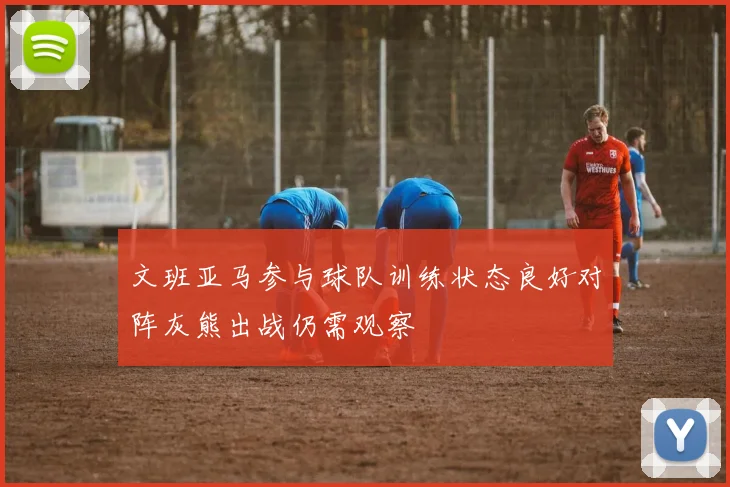 文班亚马参与球队训练状态良好对阵灰熊出战仍需观察