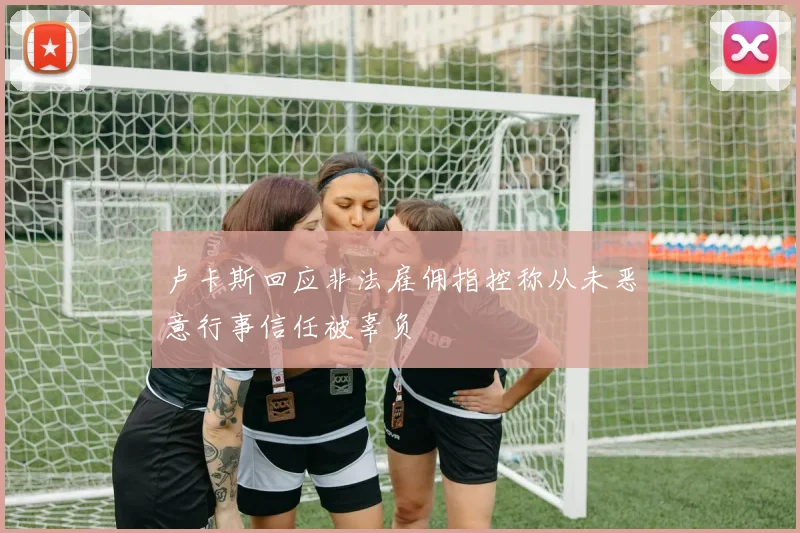 卢卡斯回应非法雇佣指控称从未恶意行事信任被辜负