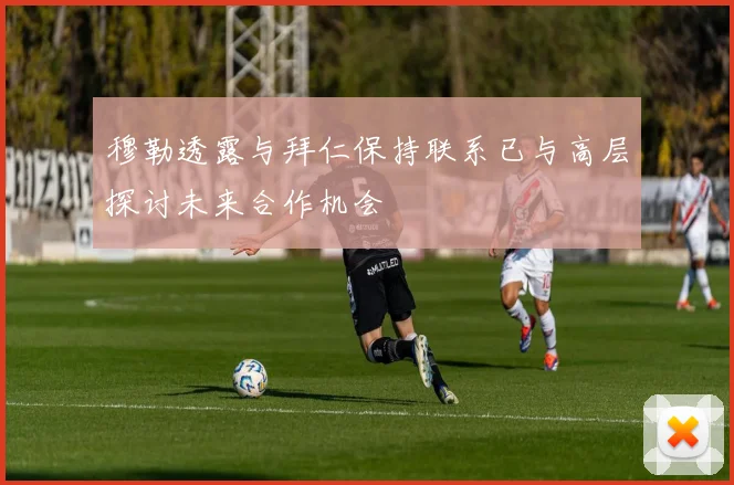 穆勒透露与拜仁保持联系已与高层探讨未来合作机会