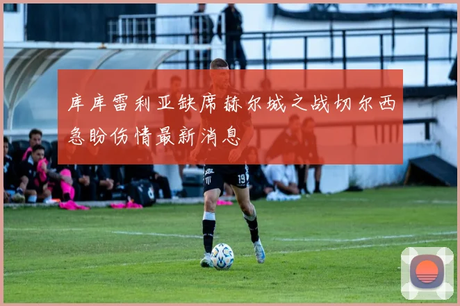 库库雷利亚缺席赫尔城之战切尔西急盼伤情最新消息