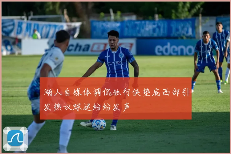 湖人自媒体调侃独行侠垫底西部引发热议球迷纷纷发声