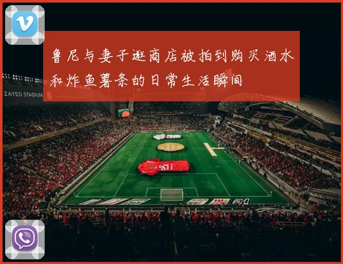 鲁尼与妻子逛商店被拍到购买酒水和炸鱼薯条的日常生活瞬间