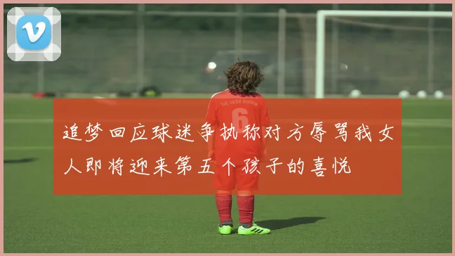 追梦回应球迷争执称对方辱骂我女人即将迎来第五个孩子的喜悦