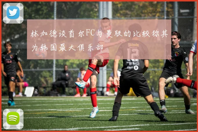 林加德谈首尔FC与曼联的比较称其为韩国最大俱乐部
