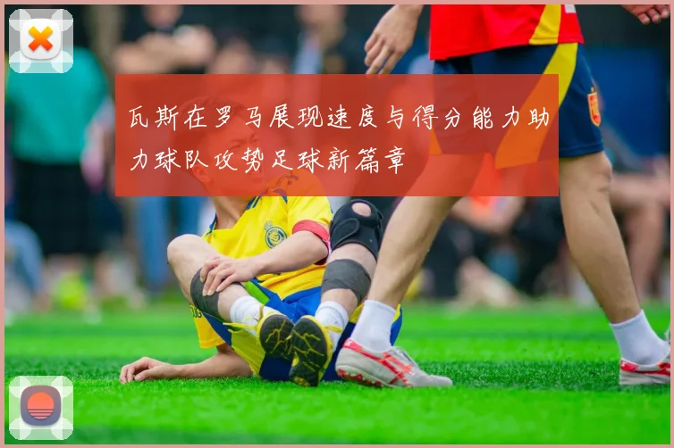瓦斯在罗马展现速度与得分能力助力球队攻势足球新篇章