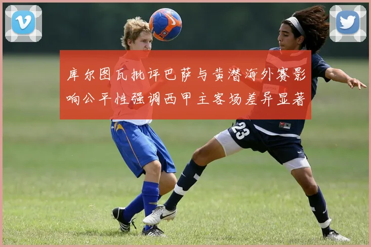 库尔图瓦批评巴萨与黄潜海外赛影响公平性强调西甲主客场差异显著