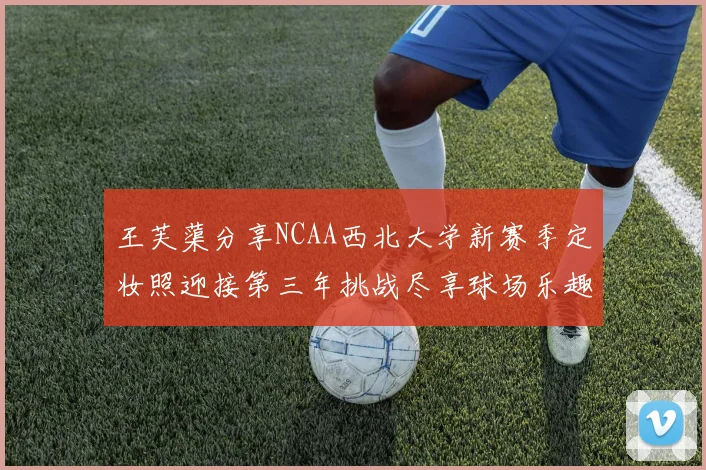 王芙蕖分享NCAA西北大学新赛季定妆照迎接第三年挑战尽享球场乐趣