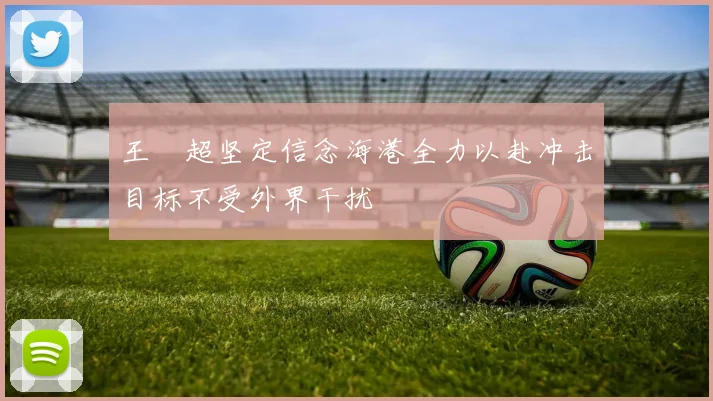 王燊超坚定信念海港全力以赴冲击目标不受外界干扰