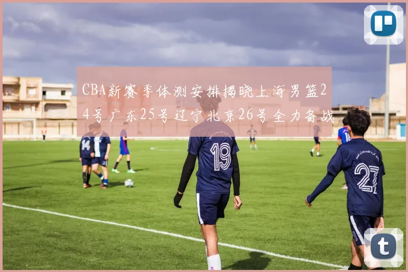 CBA新赛季体测安排揭晓上海男篮24号广东25号辽宁北京26号全力备战