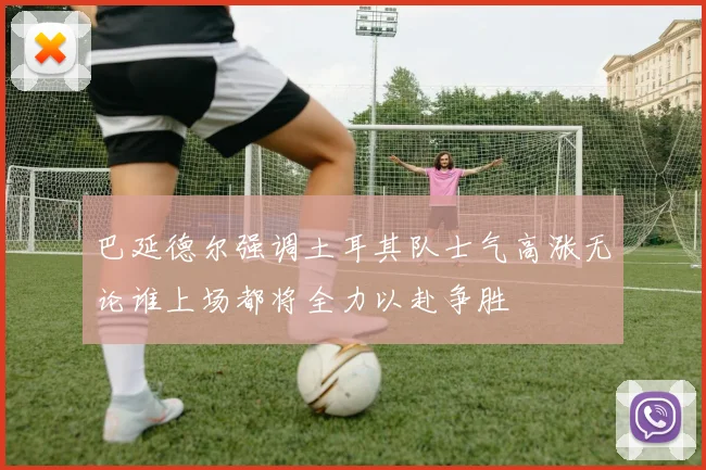 巴延德尔强调土耳其队士气高涨无论谁上场都将全力以赴争胜