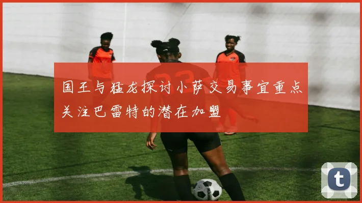 国王与猛龙探讨小萨交易事宜重点关注巴雷特的潜在加盟