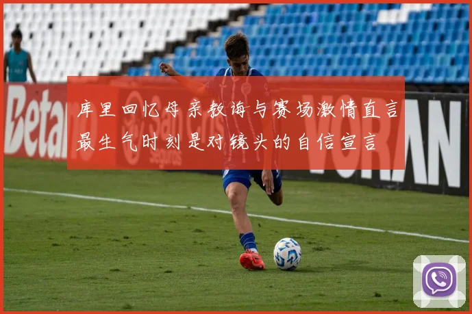库里回忆母亲教诲与赛场激情直言最生气时刻是对镜头的自信宣言