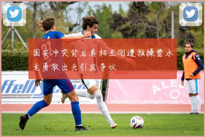 国安冲突背后真相王刚遭推搡曹永竞勇敢出头引发争议