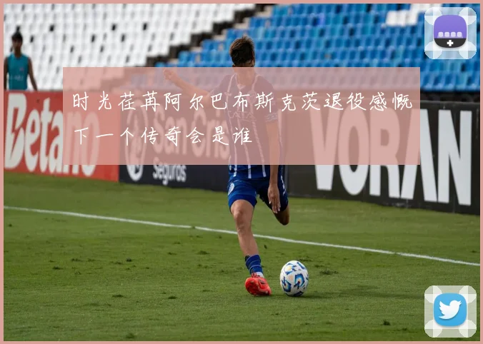 时光荏苒阿尔巴布斯克茨退役感慨下一个传奇会是谁
