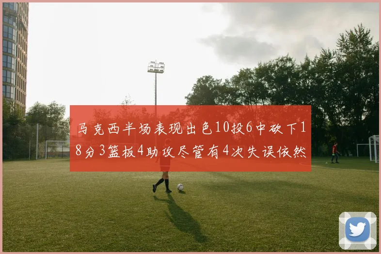 马克西半场表现出色10投6中砍下18分3篮板4助攻尽管有4次失误依然贡献良多