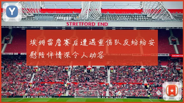 埃姆雷詹赛后遭遇重伤队友纷纷安慰陪伴情深令人动容