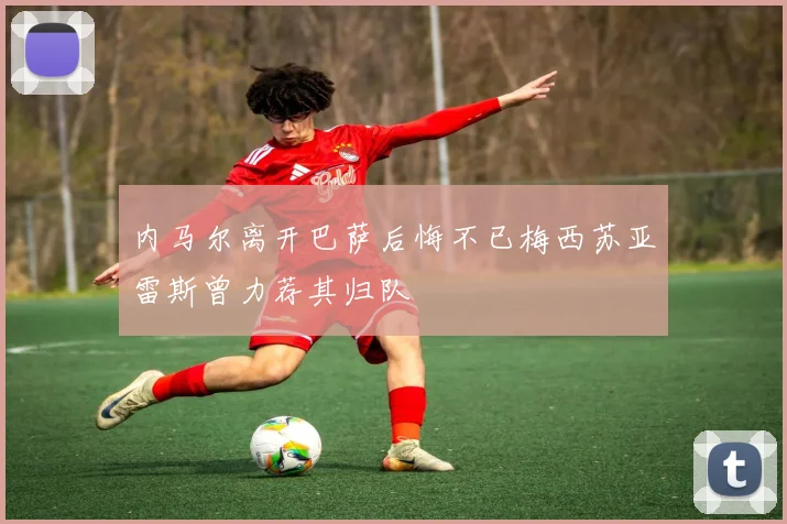 内马尔离开巴萨后悔不已梅西苏亚雷斯曾力荐其归队