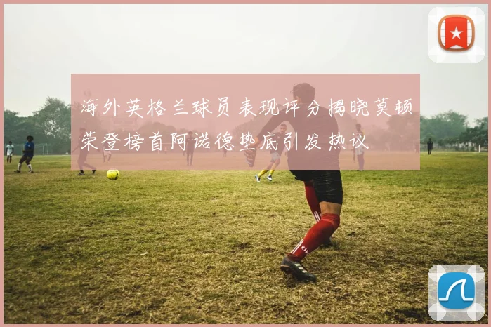 海外英格兰球员表现评分揭晓莫顿荣登榜首阿诺德垫底引发热议