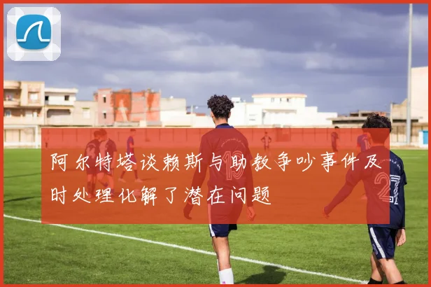 阿尔特塔谈赖斯与助教争吵事件及时处理化解了潜在问题