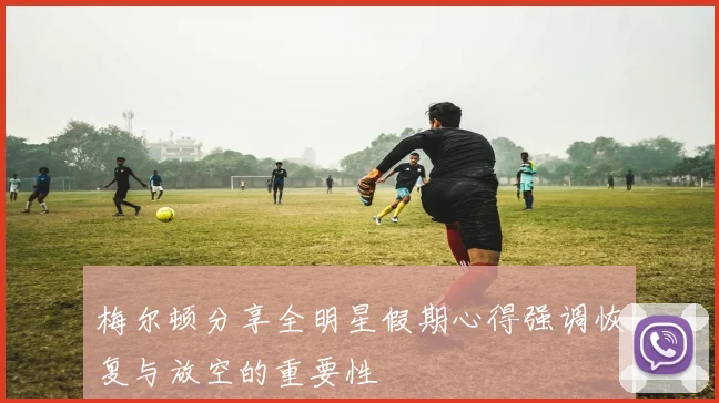 梅尔顿分享全明星假期心得强调恢复与放空的重要性