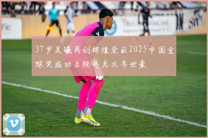 37岁吴曦再创辉煌荣获2025中国金球奖成功击败蒋光太韦世豪