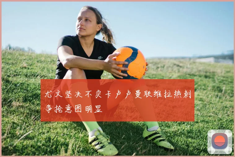 尤文坚决不卖卡卢卢曼联维拉热刺争抢意图明显