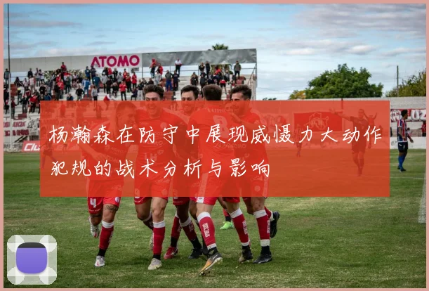 杨瀚森在防守中展现威慑力大动作犯规的战术分析与影响
