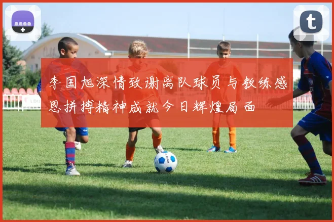 李国旭深情致谢离队球员与教练感恩拼搏精神成就今日辉煌局面