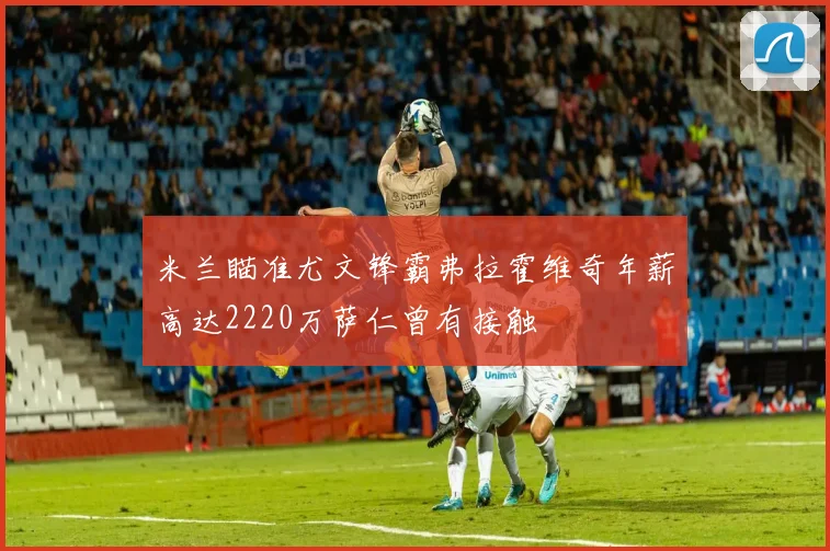 米兰瞄准尤文锋霸弗拉霍维奇年薪高达2220万萨仁曾有接触