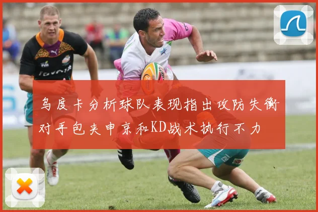 乌度卡分析球队表现指出攻防失衡对手包夹申京和KD战术执行不力