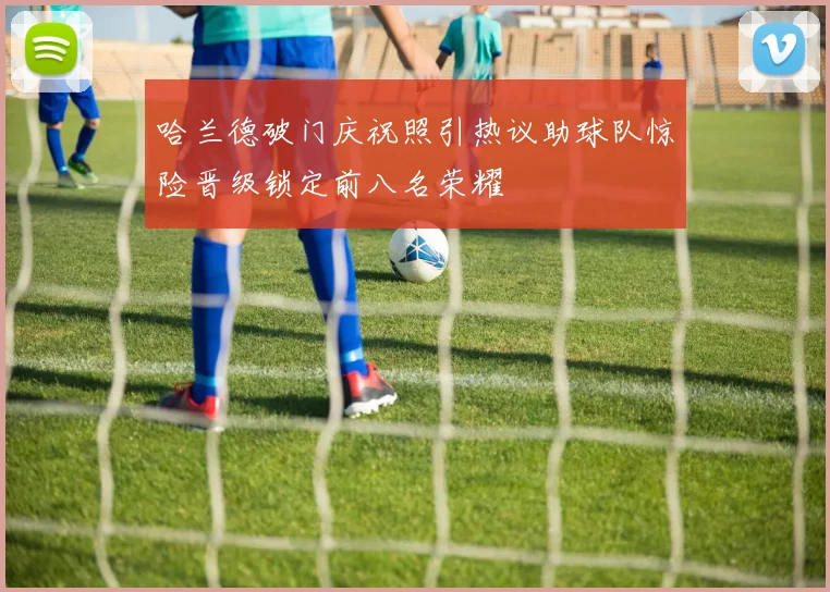哈兰德破门庆祝照引热议助球队惊险晋级锁定前八名荣耀