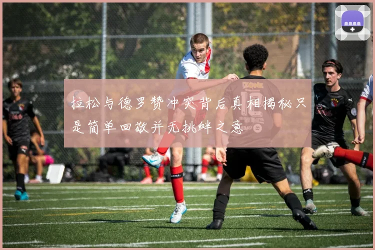 拉松与德罗赞冲突背后真相揭秘只是简单回敬并无挑衅之意