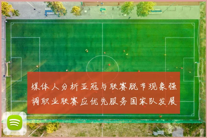 媒体人分析亚冠与联赛脱节现象强调职业联赛应优先服务国家队发展