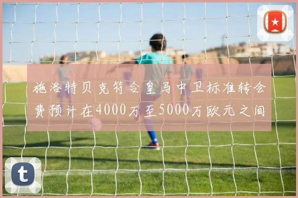 施洛特贝克符合皇马中卫标准转会费预计在4000万至5000万欧元之间