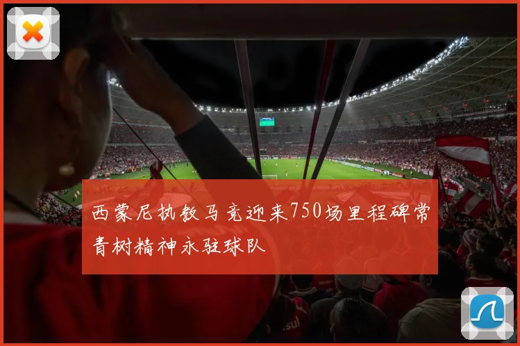 西蒙尼执教马竞迎来750场里程碑常青树精神永驻球队