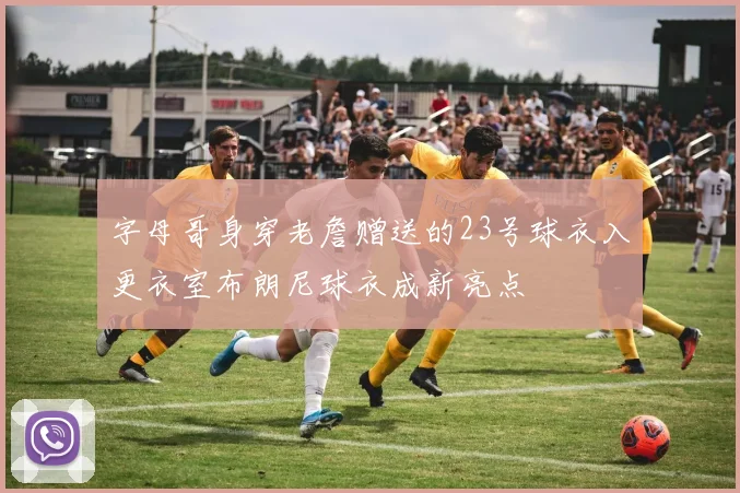 字母哥身穿老詹赠送的23号球衣入更衣室布朗尼球衣成新亮点