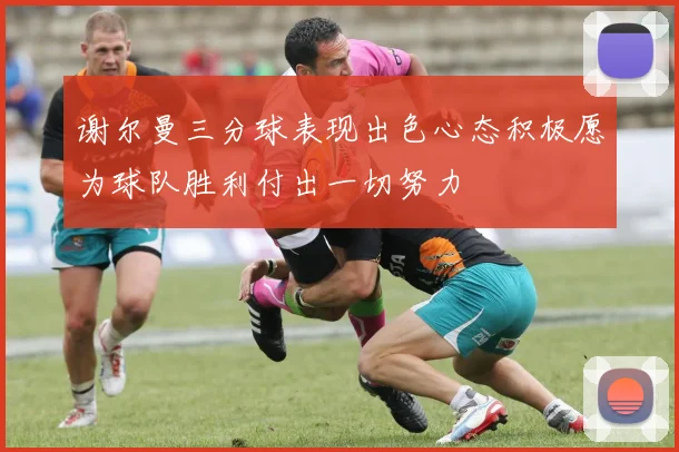 谢尔曼三分球表现出色心态积极愿为球队胜利付出一切努力