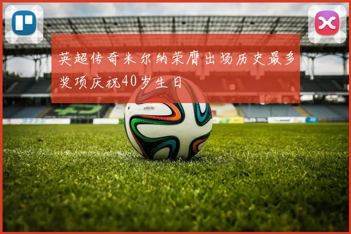 英超传奇米尔纳荣膺出场历史最多奖项庆祝40岁生日