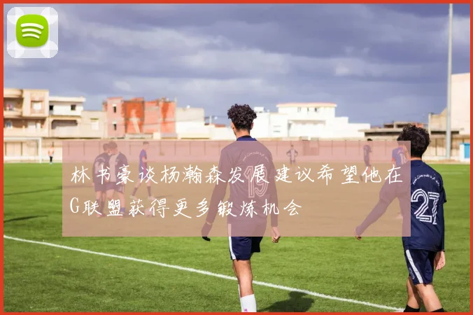 林书豪谈杨瀚森发展建议希望他在G联盟获得更多锻炼机会
