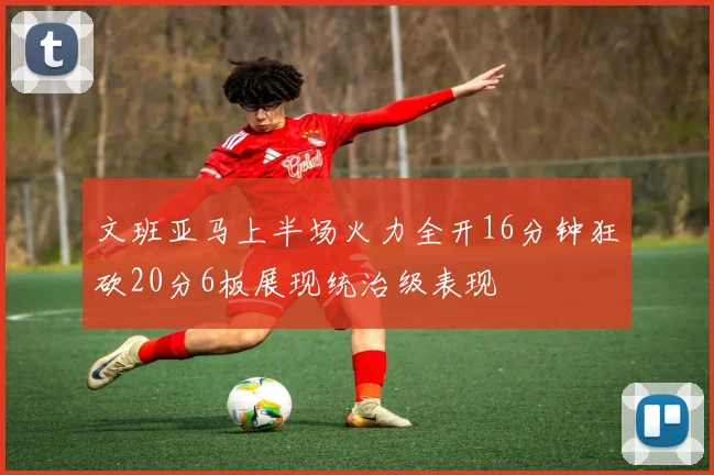 文班亚马上半场火力全开16分钟狂砍20分6板展现统治级表现