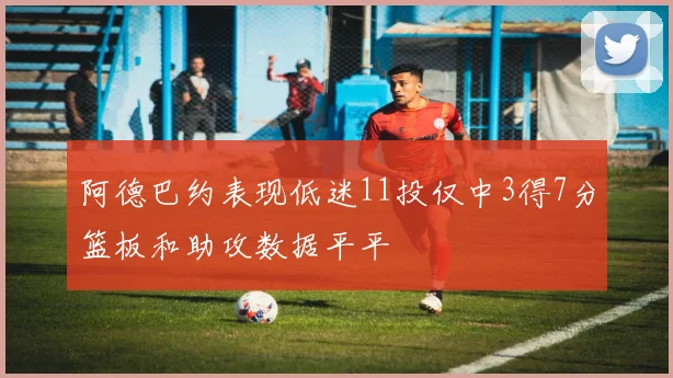 阿德巴约表现低迷11投仅中3得7分篮板和助攻数据平平