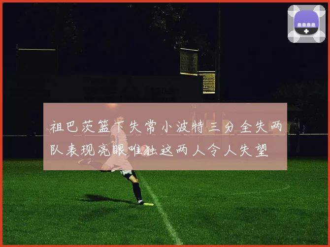 祖巴茨篮下失常小波特三分全失两队表现亮眼唯独这两人令人失望