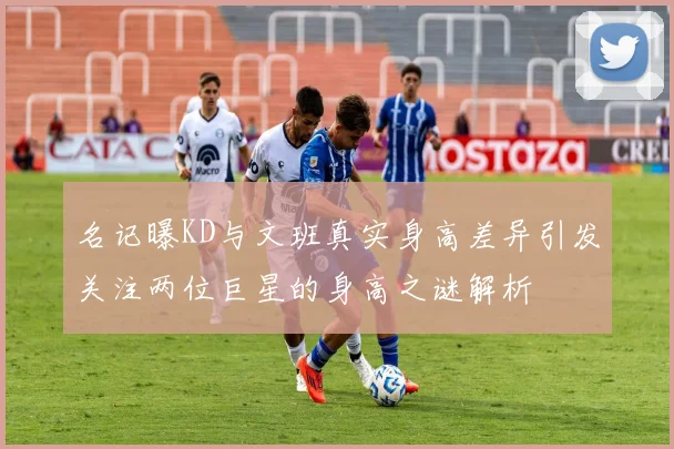 名记曝KD与文班真实身高差异引发关注两位巨星的身高之谜解析