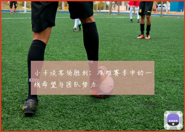 小卡谈客场胜利：艰难赛季中的一线希望与团队努力