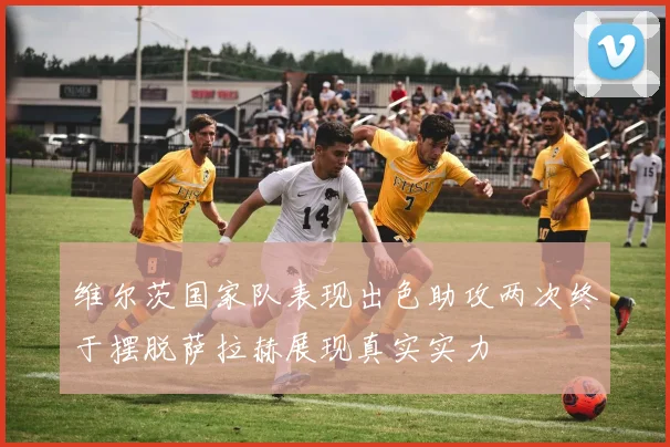 维尔茨国家队表现出色助攻两次终于摆脱萨拉赫展现真实实力